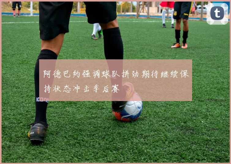 阿德巴约强调球队拼劲期待继续保持状态冲击季后赛