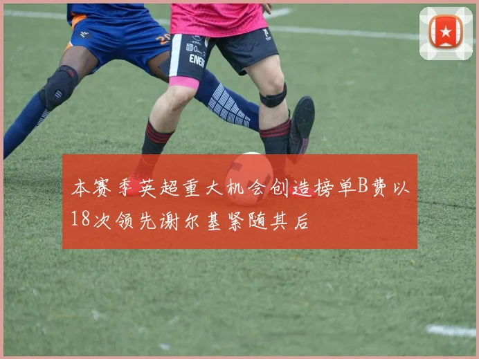 本赛季英超重大机会创造榜单B费以18次领先谢尔基紧随其后