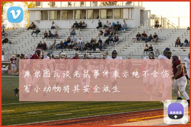 库尔图瓦谈老鼠事件表示绝不会伤害小动物将其安全放生