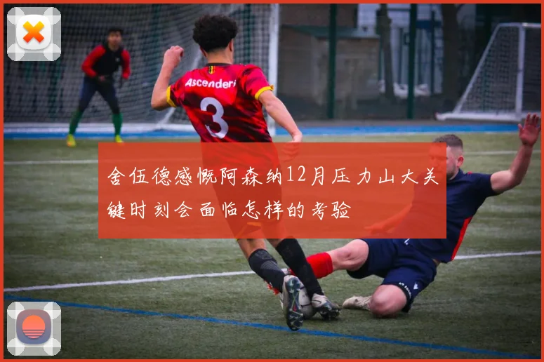 舍伍德感慨阿森纳12月压力山大关键时刻会面临怎样的考验