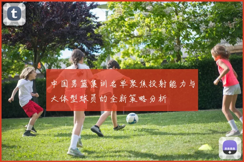 中国男篮集训名单聚焦投射能力与大体型球员的全新策略分析