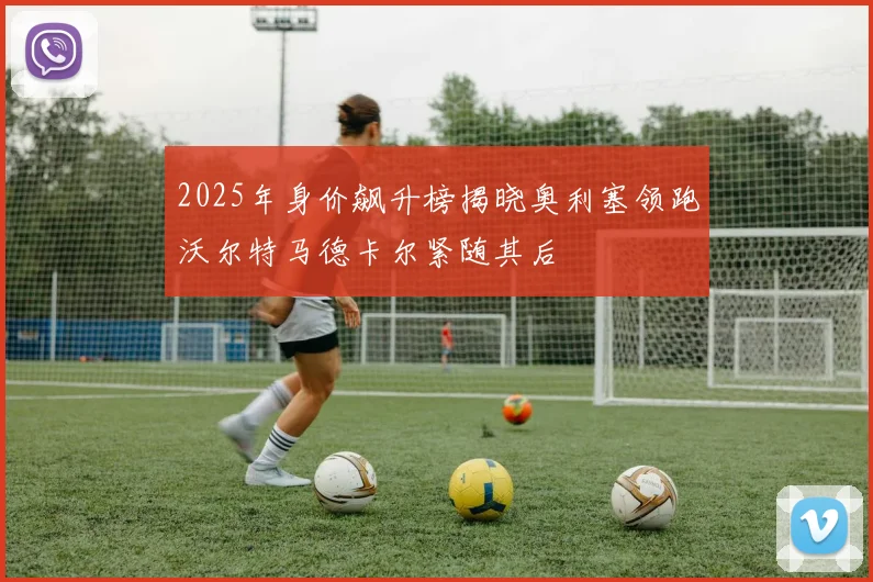 2025年身价飙升榜揭晓奥利塞领跑沃尔特马德卡尔紧随其后