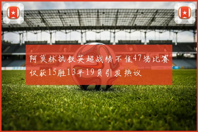 阿莫林执教英超战绩不佳47场比赛仅获15胜13平19负引发热议
