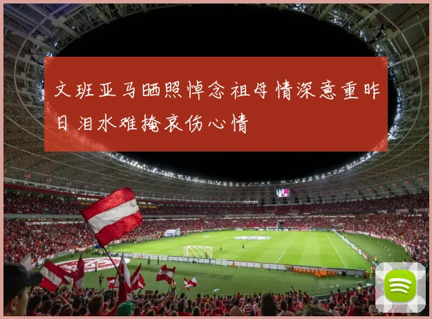 文班亚马晒照悼念祖母情深意重昨日泪水难掩哀伤心情