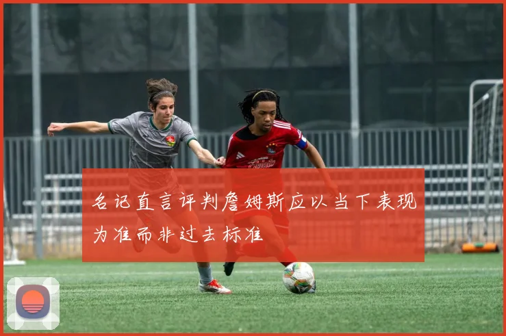 名记直言评判詹姆斯应以当下表现为准而非过去标准