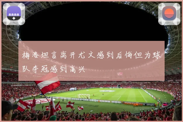 梅洛坦言离开尤文感到后悔但为球队夺冠感到高兴