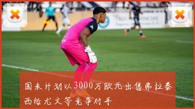 国米计划以3000万欧元出售弗拉泰西给尤文等竞争对手