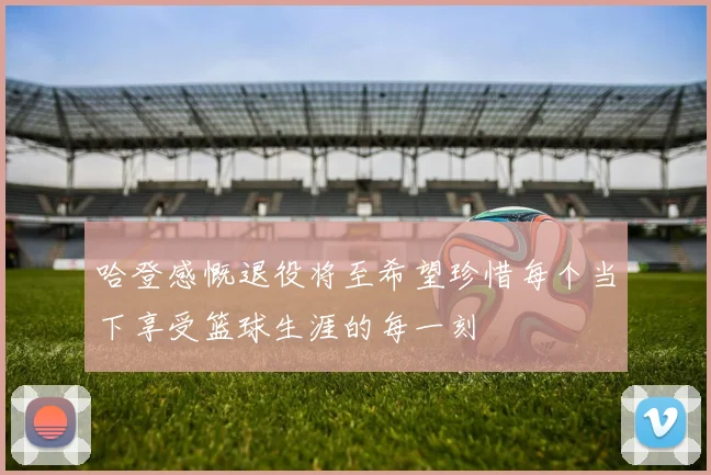 哈登感慨退役将至希望珍惜每个当下享受篮球生涯的每一刻