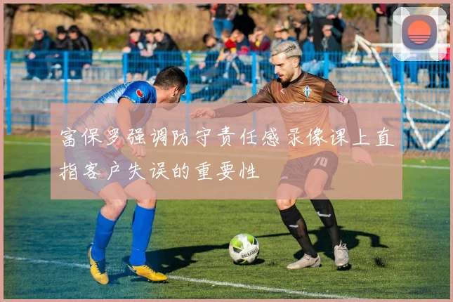 富保罗强调防守责任感录像课上直指客户失误的重要性