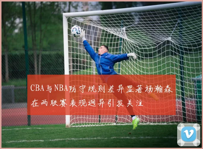 CBA与NBA防守规则差异显著杨瀚森在两联赛表现迥异引发关注