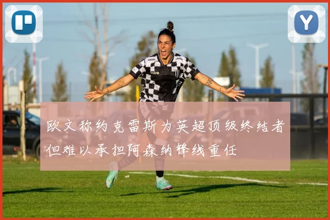 欧文称约克雷斯为英超顶级终结者但难以承担阿森纳锋线重任
