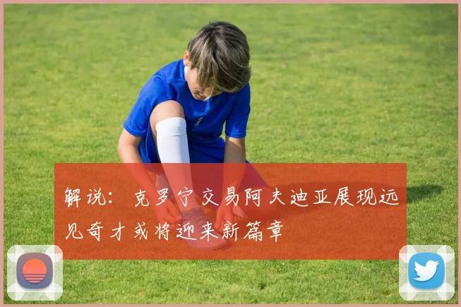 解说：克罗宁交易阿夫迪亚展现远见奇才或将迎来新篇章