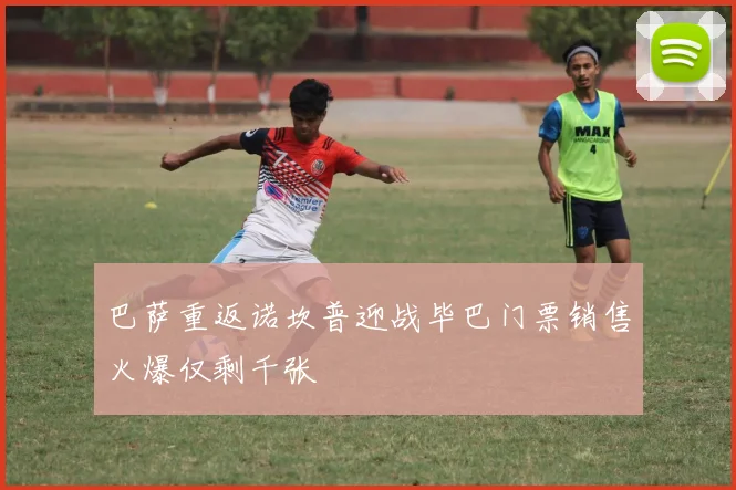 巴萨重返诺坎普迎战毕巴门票销售火爆仅剩千张