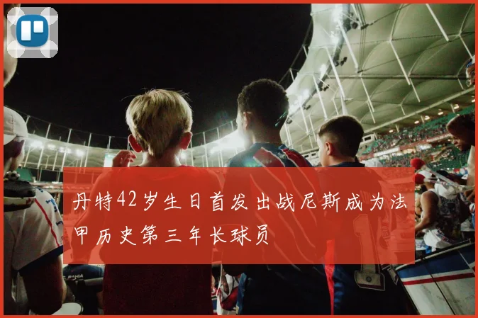 丹特42岁生日首发出战尼斯成为法甲历史第三年长球员