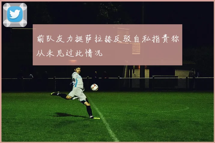 前队友力挺萨拉赫反驳自私指责称从未见过此情况