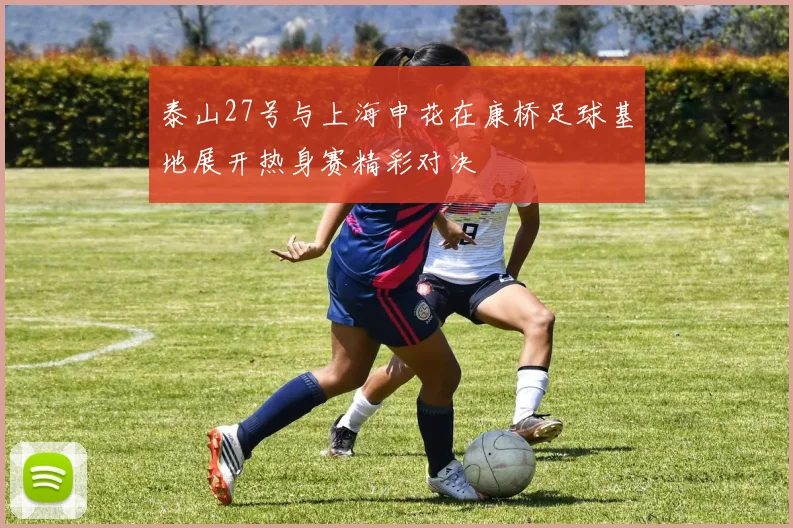 泰山27号与上海申花在康桥足球基地展开热身赛精彩对决