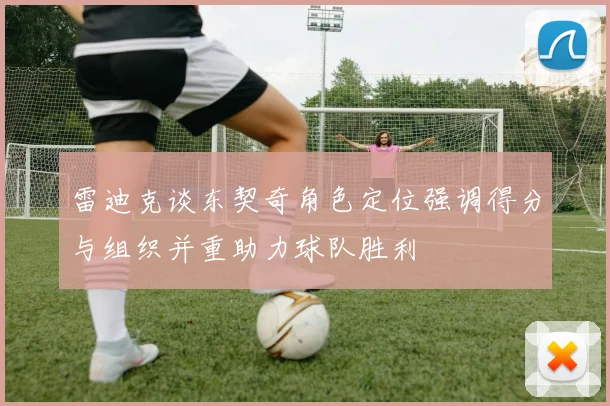 雷迪克谈东契奇角色定位强调得分与组织并重助力球队胜利
