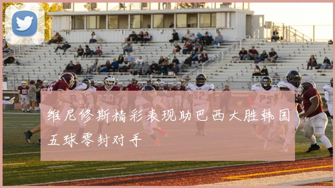 维尼修斯精彩表现助巴西大胜韩国五球零封对手