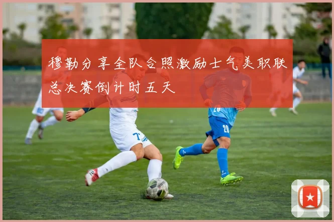 穆勒分享全队合照激励士气美职联总决赛倒计时五天