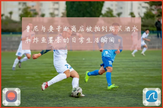 鲁尼与妻子逛商店被拍到购买酒水和炸鱼薯条的日常生活瞬间