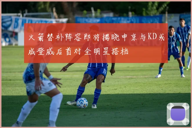 火箭替补阵容即将揭晓申京与KD或成登威后首对全明星搭档