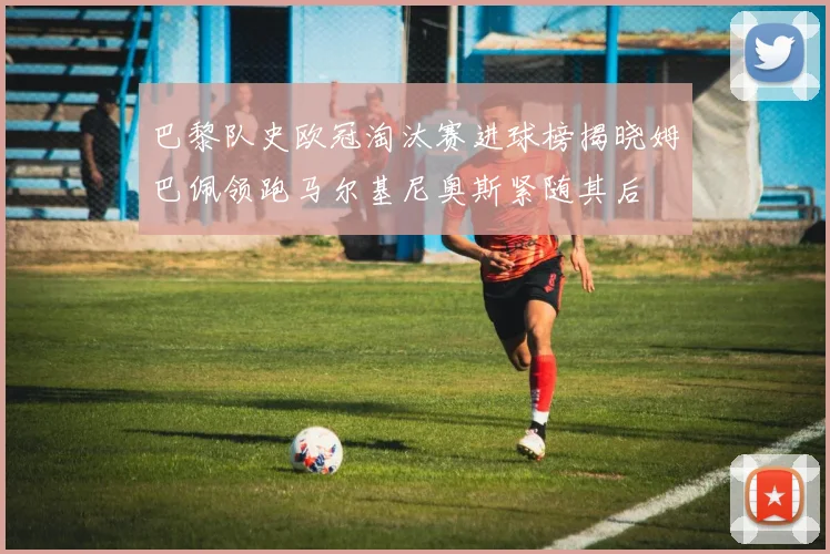 巴黎队史欧冠淘汰赛进球榜揭晓姆巴佩领跑马尔基尼奥斯紧随其后