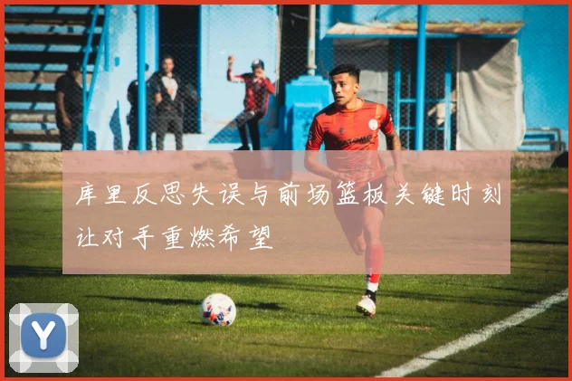 库里反思失误与前场篮板关键时刻让对手重燃希望