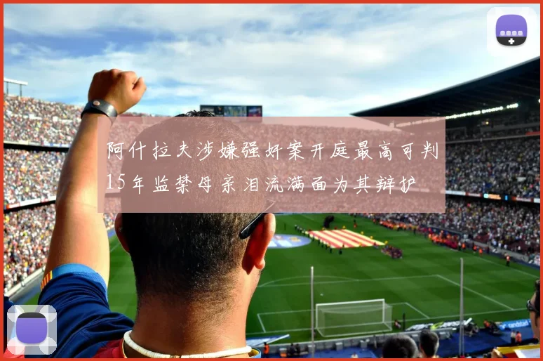 阿什拉夫涉嫌强奸案开庭最高可判15年监禁母亲泪流满面为其辩护