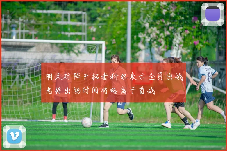 明天对阵开拓者科尔表示全员出战老将出场时间将略高于首战