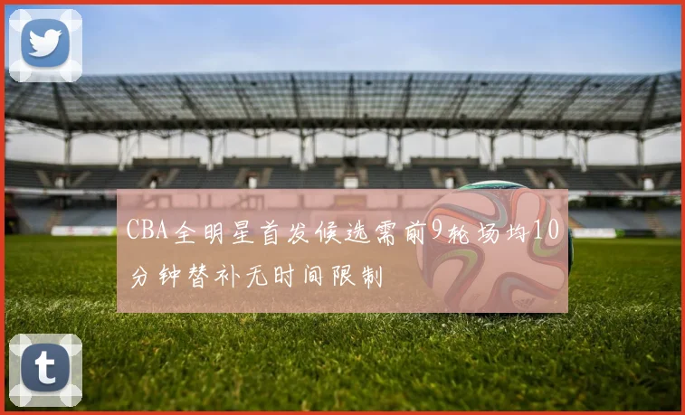 CBA全明星首发候选需前9轮场均10分钟替补无时间限制