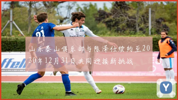 山东泰山俱乐部与陈泽仕续约至2030年12月31日共同迎接新挑战