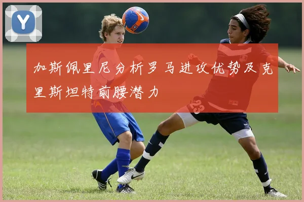 加斯佩里尼分析罗马进攻优势及克里斯坦特前腰潜力