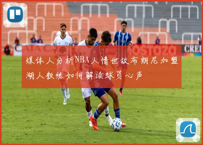 媒体人分析NBA人情世故布朗尼加盟湖人教练如何解读球员心声
