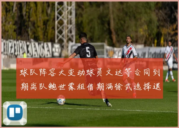 球队阵容大变动球员文达等合同到期离队鲍世蒙租借期满徐武选择退役