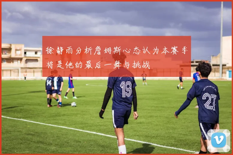 徐静雨分析詹姆斯心态认为本赛季将是他的最后一舞与挑战