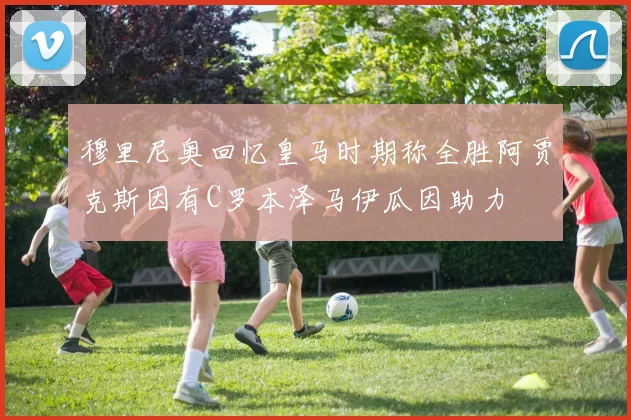 穆里尼奥回忆皇马时期称全胜阿贾克斯因有C罗本泽马伊瓜因助力
