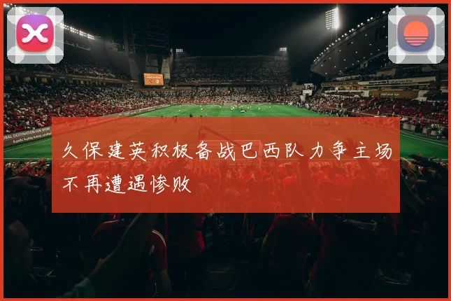久保建英积极备战巴西队力争主场不再遭遇惨败
