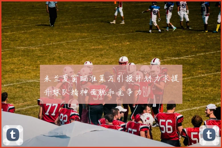 米兰夏窗瞄准莱万引援计划力求提升球队精神面貌和竞争力