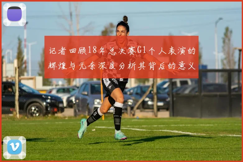 记者回顾18年总决赛G1个人表演的辉煌与无奈深度分析其背后的意义与影响