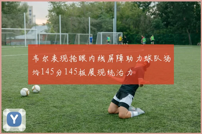 韦尔表现抢眼内线屏障助力球队场均145分145板展现统治力